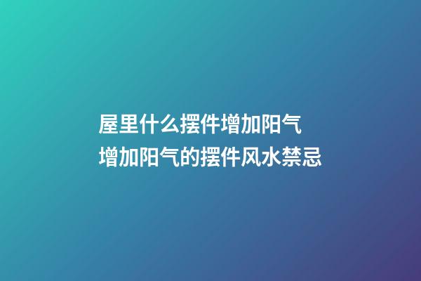 屋里什么摆件增加阳气 增加阳气的摆件风水禁忌